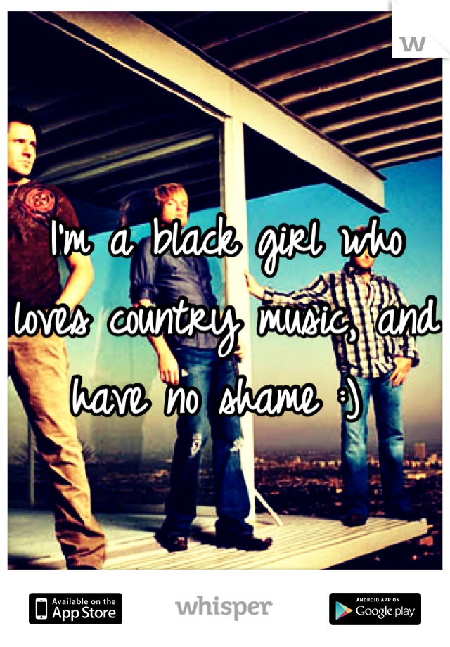 I'm a black girl who loves country music, and have no shame :) 