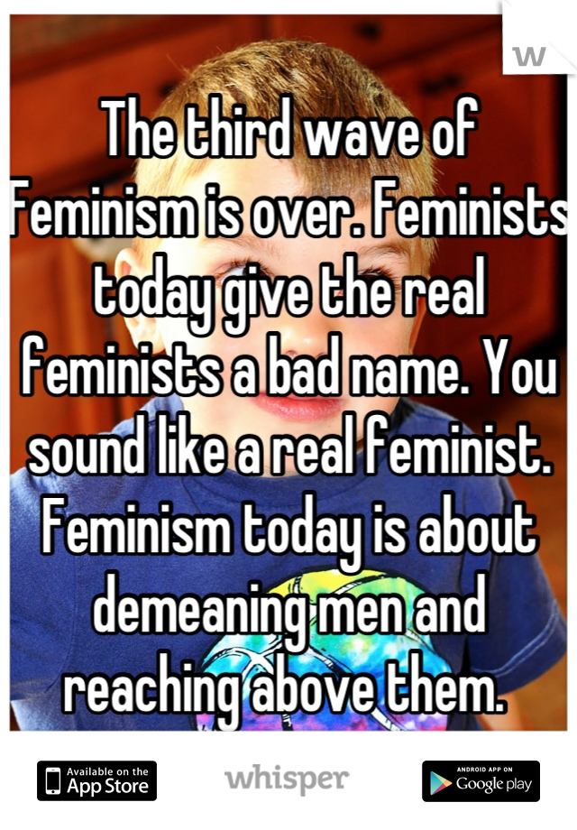 The third wave of Feminism is over. Feminists today give the real feminists a bad name. You sound like a real feminist. Feminism today is about demeaning men and reaching above them. 