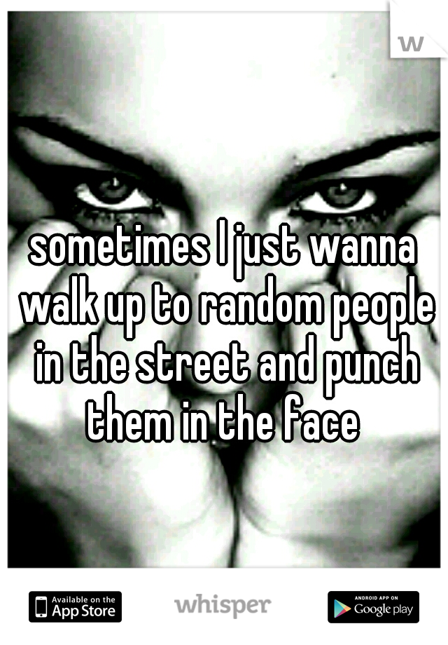 sometimes I just wanna walk up to random people in the street and punch them in the face 