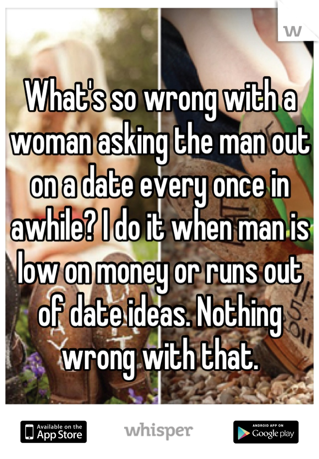 What's so wrong with a woman asking the man out on a date every once in awhile? I do it when man is low on money or runs out of date ideas. Nothing wrong with that.