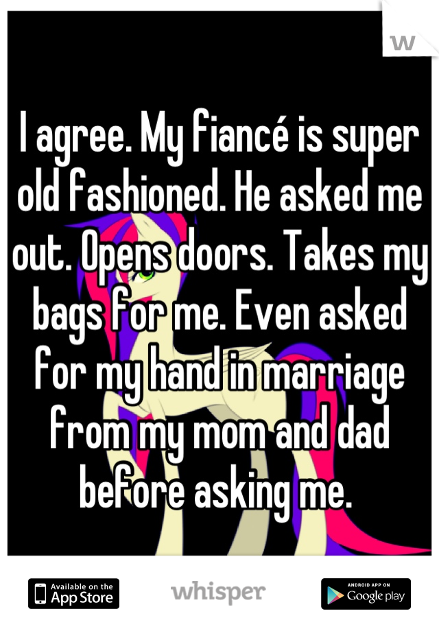 I agree. My fiancé is super old fashioned. He asked me out. Opens doors. Takes my bags for me. Even asked for my hand in marriage from my mom and dad before asking me. 