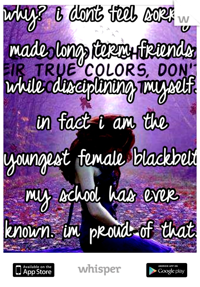 why? i dont feel sorry.i made long term friends while disciplining myself. in fact i am the youngest female blackbelt my school has ever known. im proud of that. 9 1/2 years paid off. dont feel sorry. 