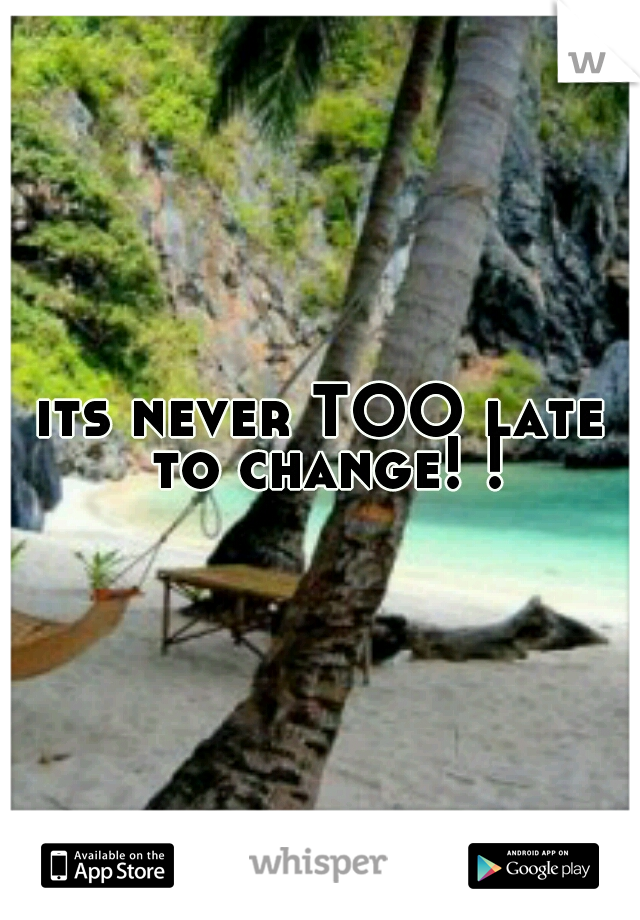its never TOO late to change! !