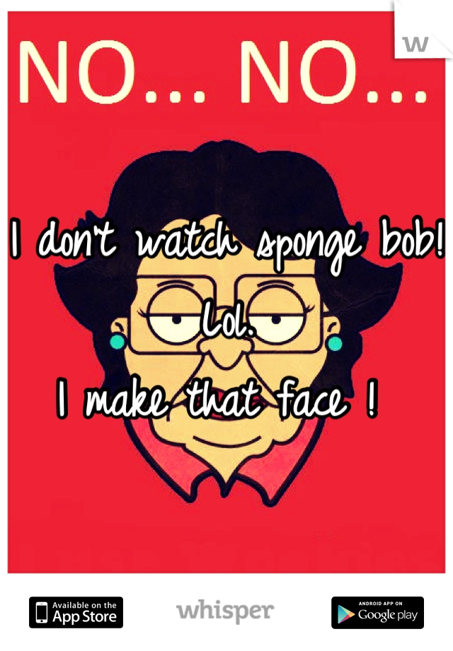 I don't watch sponge bob! Lol.
I make that face ! 