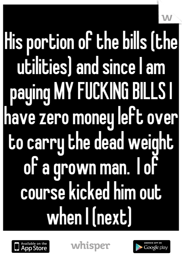 His portion of the bills (the utilities) and since I am paying MY FUCKING BILLS I have zero money left over to carry the dead weight of a grown man.  I of course kicked him out when I (next) 