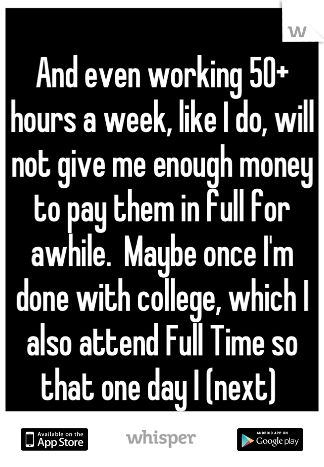 And even working 50+ hours a week, like I do, will not give me enough money to pay them in full for awhile.  Maybe once I'm done with college, which I also attend Full Time so that one day I (next) 