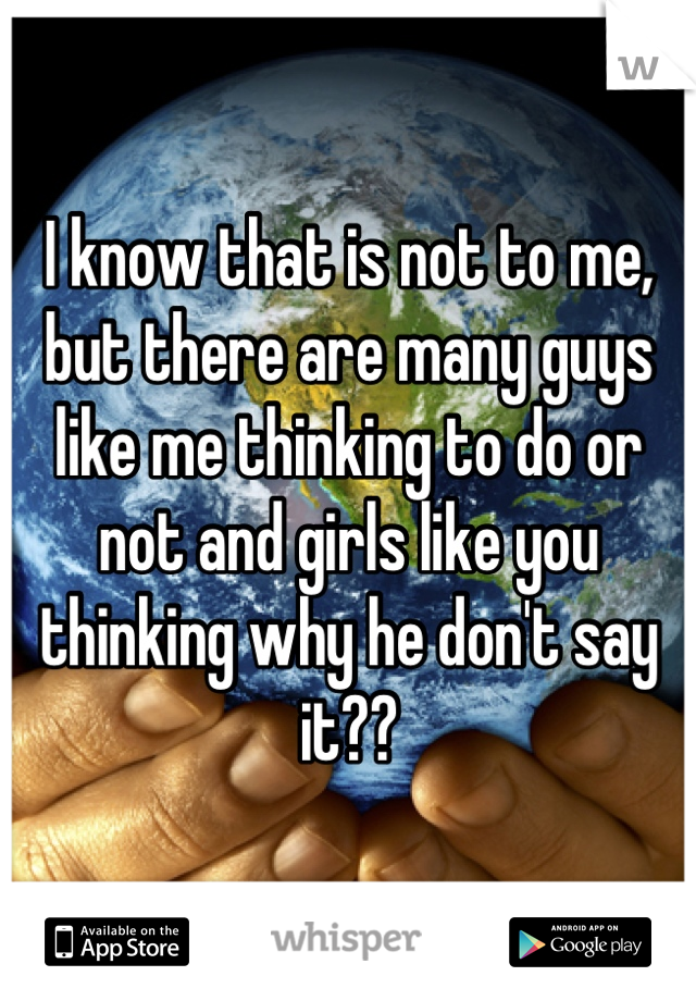 I know that is not to me, but there are many guys like me thinking to do or not and girls like you thinking why he don't say it??