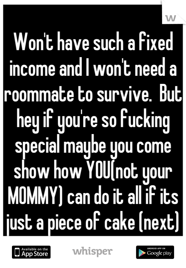 Won't have such a fixed income and I won't need a roommate to survive.  But hey if you're so fucking special maybe you come show how YOU(not your MOMMY) can do it all if its just a piece of cake (next)