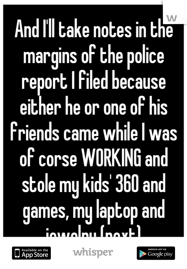 And I'll take notes in the margins of the police report I filed because either he or one of his friends came while I was of corse WORKING and stole my kids' 360 and games, my laptop and jewelry (next)