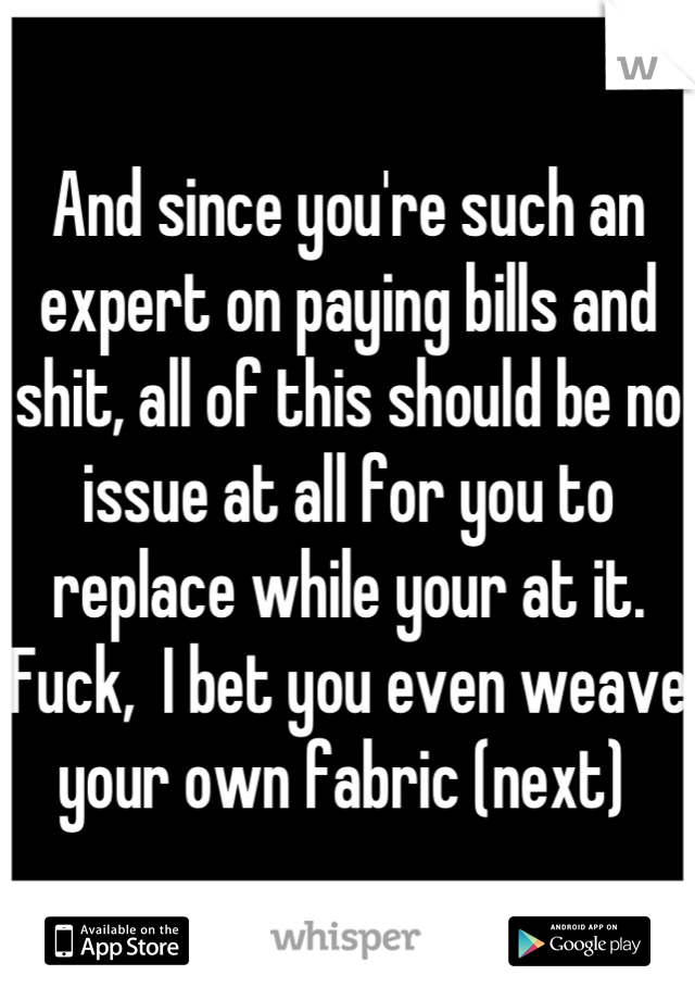 And since you're such an expert on paying bills and shit, all of this should be no issue at all for you to replace while your at it.  Fuck,  I bet you even weave your own fabric (next) 