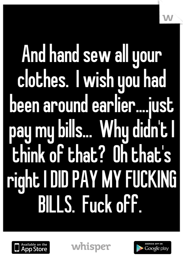 And hand sew all your clothes.  I wish you had been around earlier....just pay my bills...  Why didn't I think of that?  Oh that's right I DID PAY MY FUCKING BILLS.  Fuck off. 