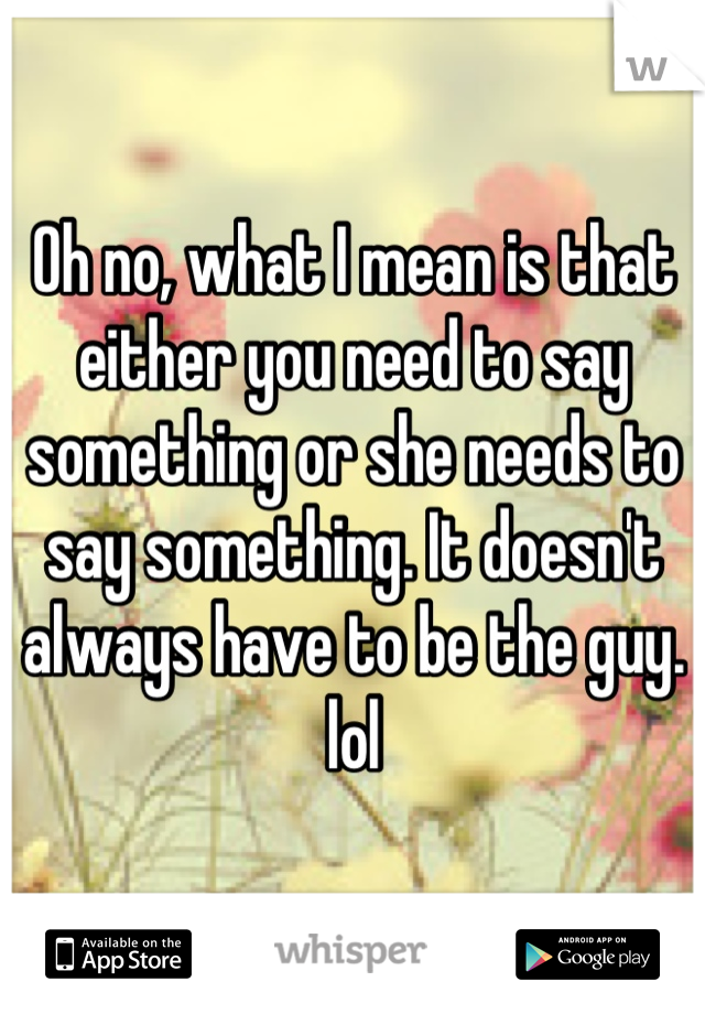 Oh no, what I mean is that either you need to say something or she needs to say something. It doesn't always have to be the guy. lol