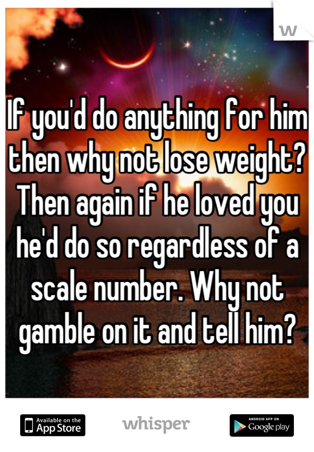 If you'd do anything for him then why not lose weight? Then again if he loved you he'd do so regardless of a scale number. Why not gamble on it and tell him?