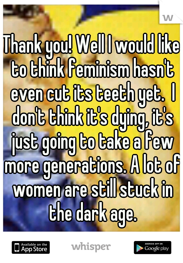 Thank you! Well I would like to think feminism hasn't even cut its teeth yet.  I don't think it's dying, it's just going to take a few more generations. A lot of women are still stuck in the dark age.