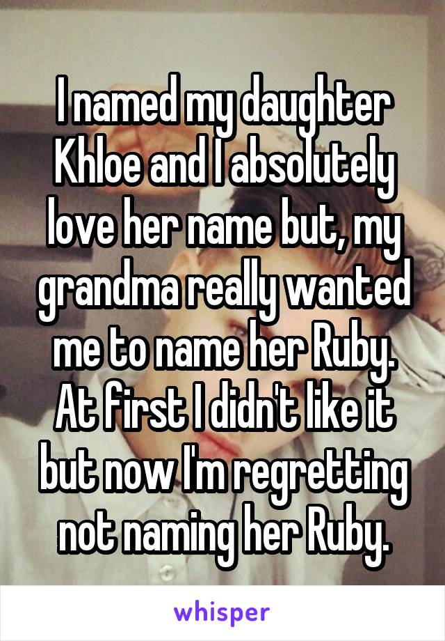 I named my daughter Khloe and I absolutely love her name but, my grandma really wanted me to name her Ruby. At first I didn't like it but now I'm regretting not naming her Ruby.