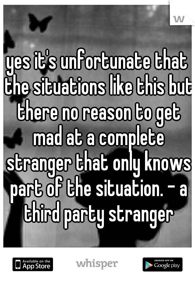 yes it's unfortunate that the situations like this but there no reason to get mad at a complete stranger that only knows part of the situation. - a third party stranger