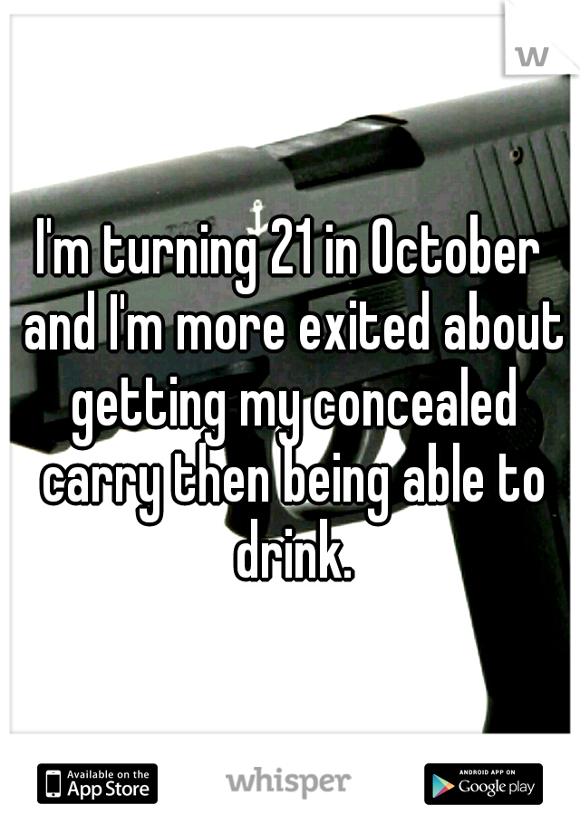 I'm turning 21 in October and I'm more exited about getting my concealed carry then being able to drink.