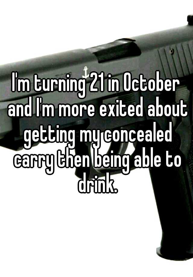 I'm turning 21 in October and I'm more exited about getting my concealed carry then being able to drink.