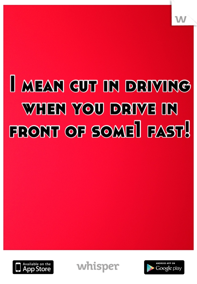 I mean cut in driving when you drive in front of some1 fast!