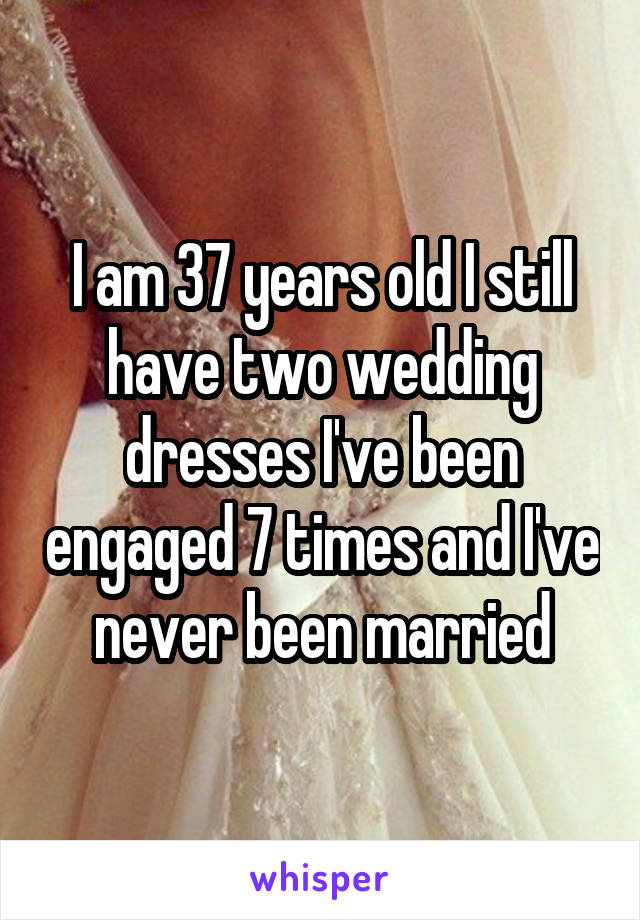 I am 37 years old I still have two wedding dresses I've been engaged 7 times and I've never been married