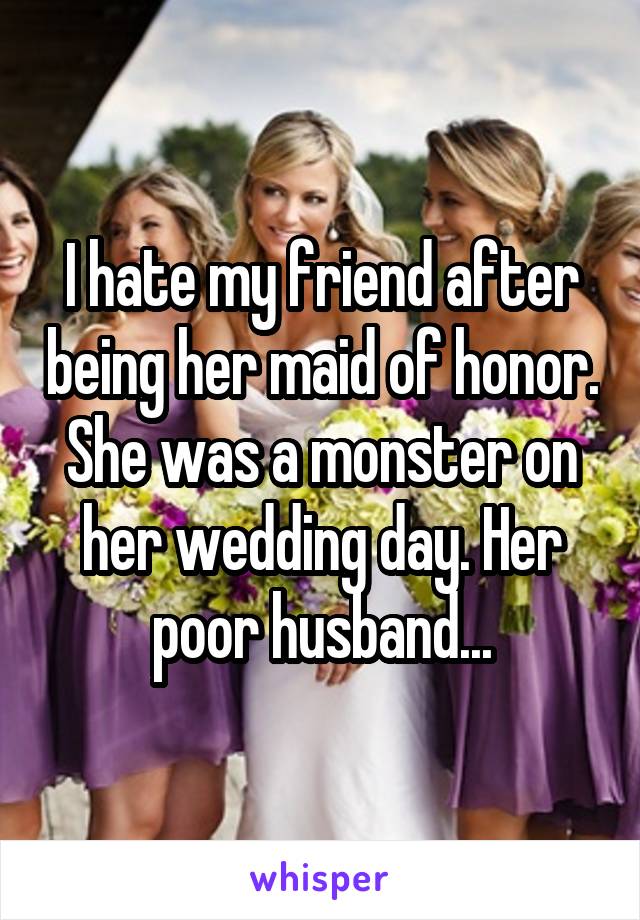 I hate my friend after being her maid of honor. She was a monster on her wedding day. Her poor husband...