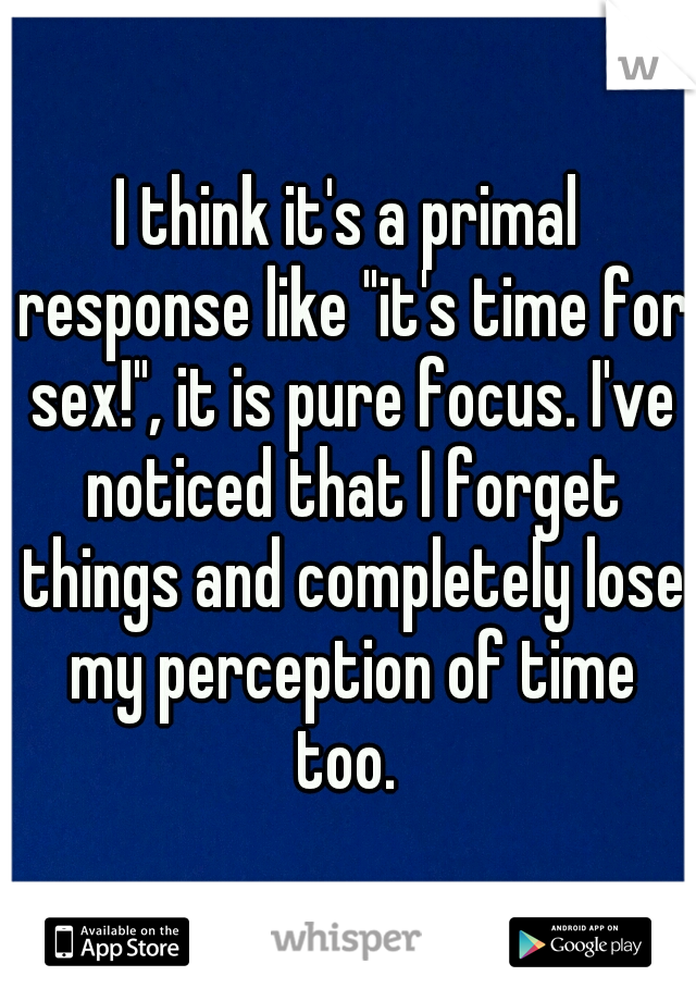 I think it's a primal response like "it's time for sex!", it is pure focus. I've noticed that I forget things and completely lose my perception of time too. 