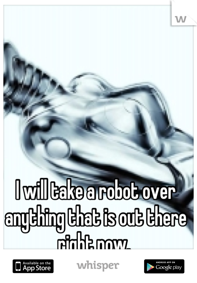 I will take a robot over anything that is out there right now. 