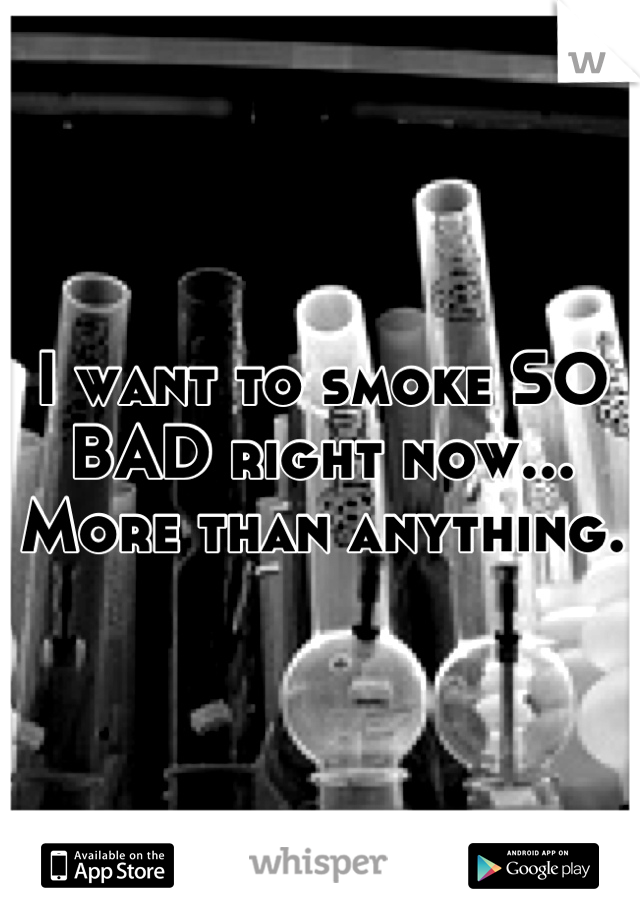 I want to smoke SO BAD right now... More than anything.