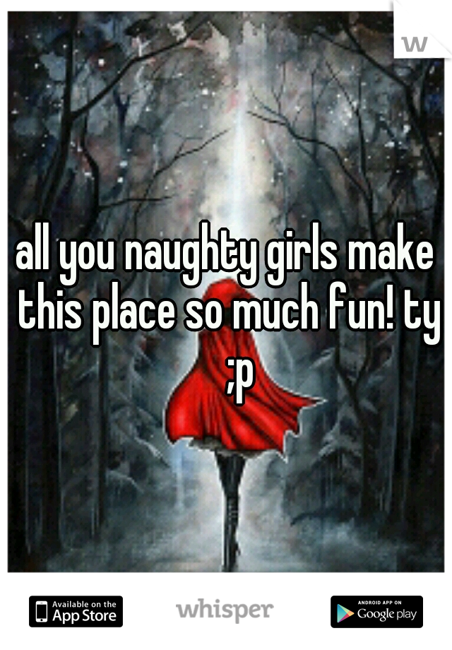 all you naughty girls make this place so much fun! ty 
;p