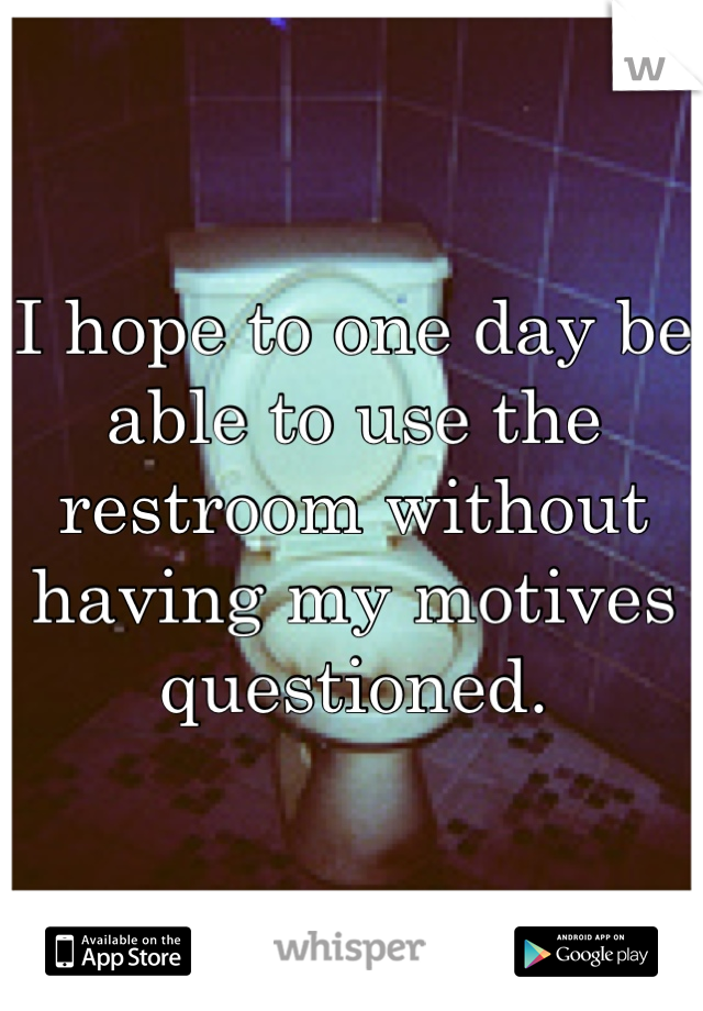 I hope to one day be able to use the restroom without having my motives questioned.