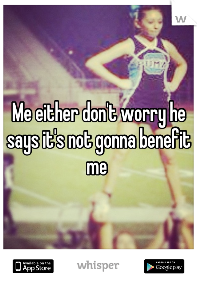 Me either don't worry he says it's not gonna benefit me 