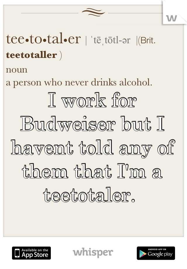 I work for Budweiser but I havent told any of them that I'm a teetotaler. 