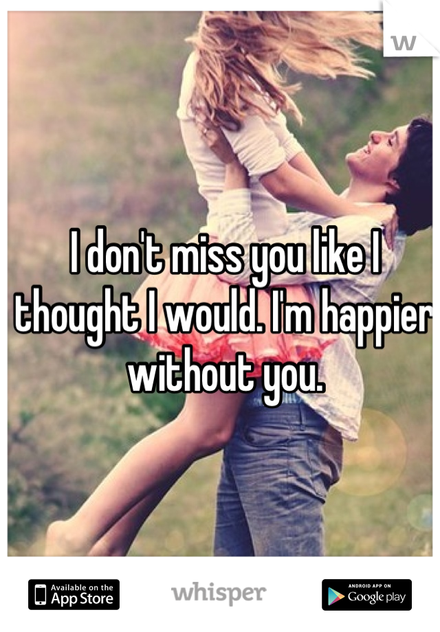 I don't miss you like I thought I would. I'm happier without you.