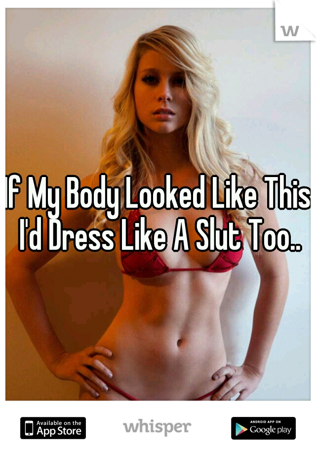 If My Body Looked Like This I'd Dress Like A Slut Too..