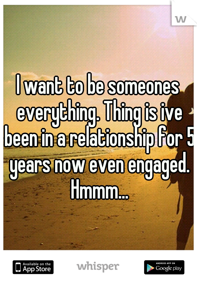 I want to be someones everything. Thing is ive been in a relationship for 5 years now even engaged. Hmmm...