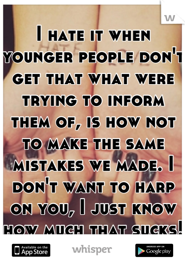 I hate it when younger people don't get that what were trying to inform them of, is how not to make the same mistakes we made. I don't want to harp on you, I just know how much that sucks! 