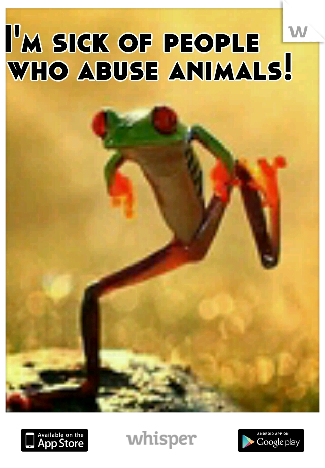 I'm sick of people    who abuse animals!