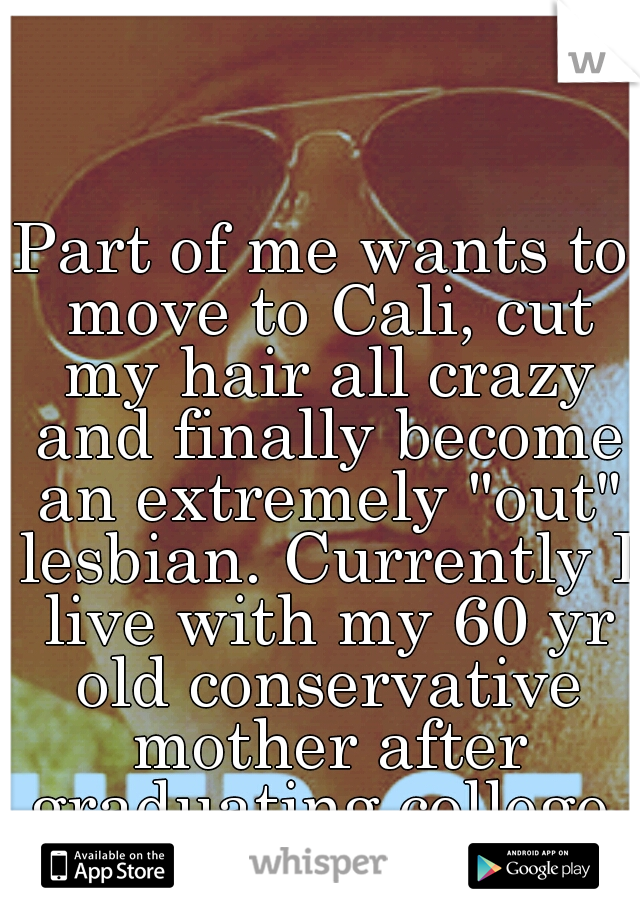 Part of me wants to move to Cali, cut my hair all crazy and finally become an extremely "out" lesbian. Currently I live with my 60 yr old conservative mother after graduating college.