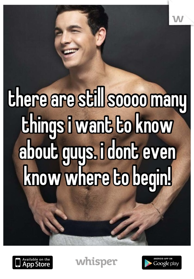 there are still soooo many things i want to know about guys. i dont even know where to begin!