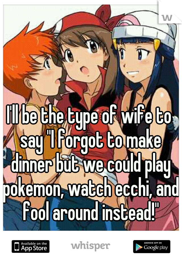 I'll be the type of wife to say "I forgot to make dinner but we could play pokemon, watch ecchi, and fool around instead!"