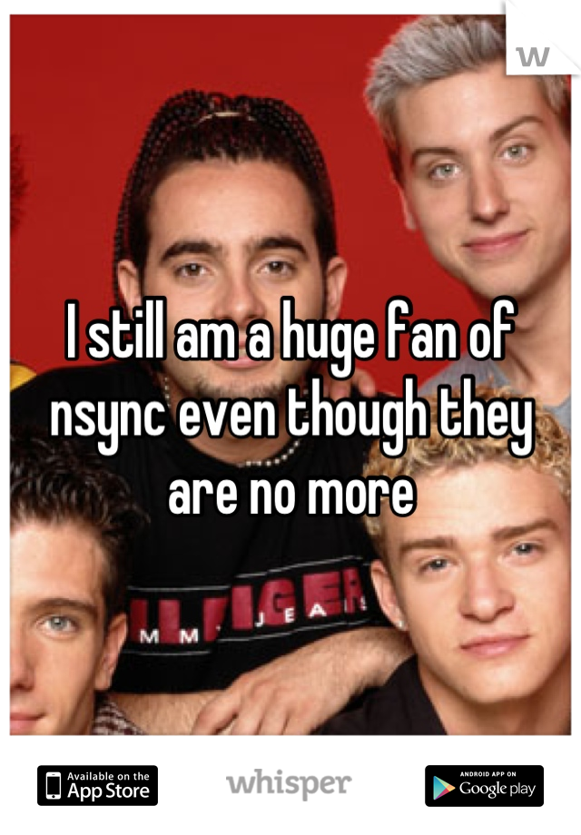 I still am a huge fan of nsync even though they are no more