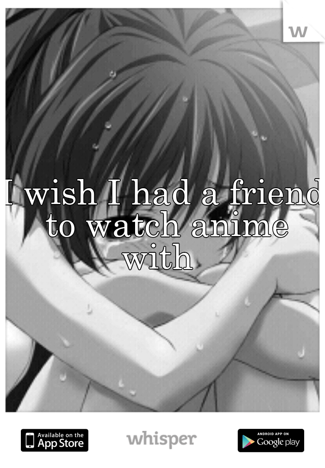 I wish I had a friend to watch anime with  