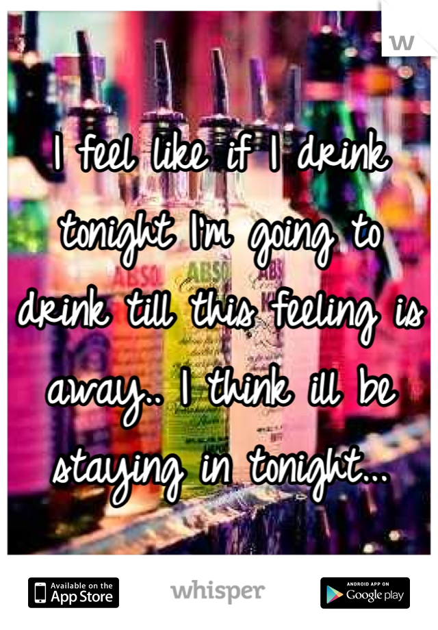 I feel like if I drink tonight I'm going to drink till this feeling is away.. I think ill be staying in tonight...