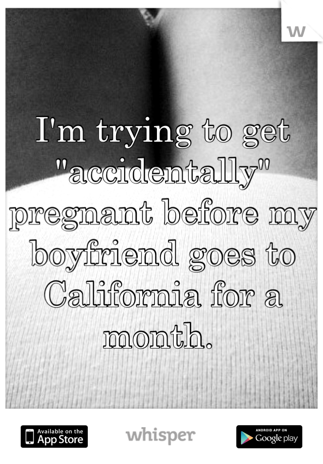 I'm trying to get "accidentally" pregnant before my boyfriend goes to California for a month. 