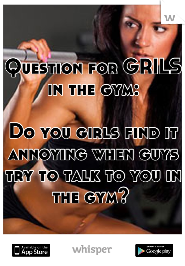 Question for GRILS in the gym:

Do you girls find it annoying when guys try to talk to you in the gym? 