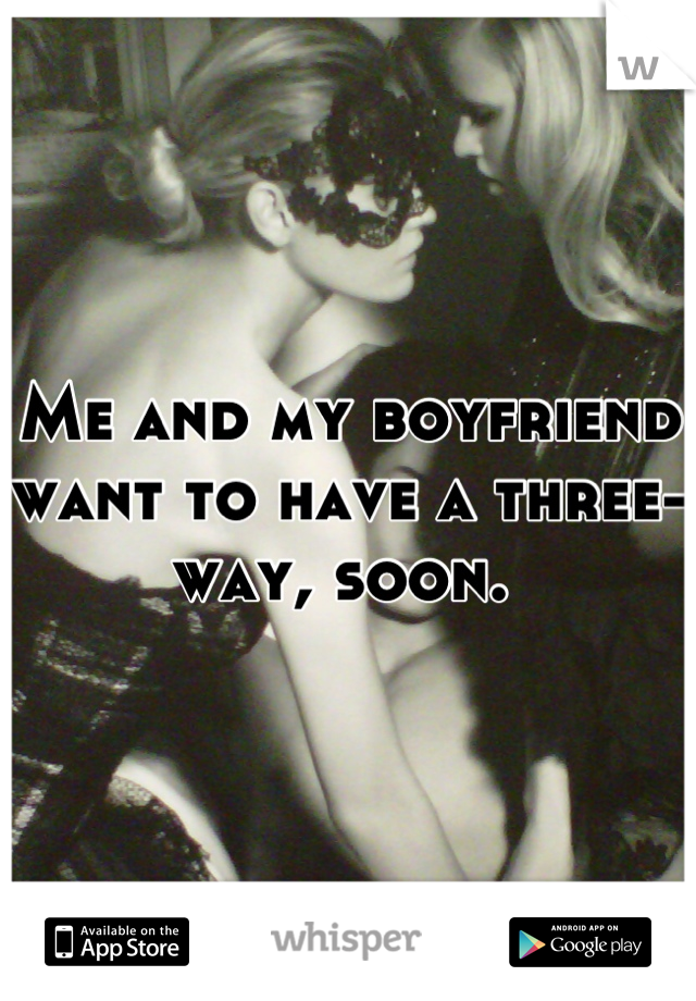 Me and my boyfriend want to have a three-way, soon. 