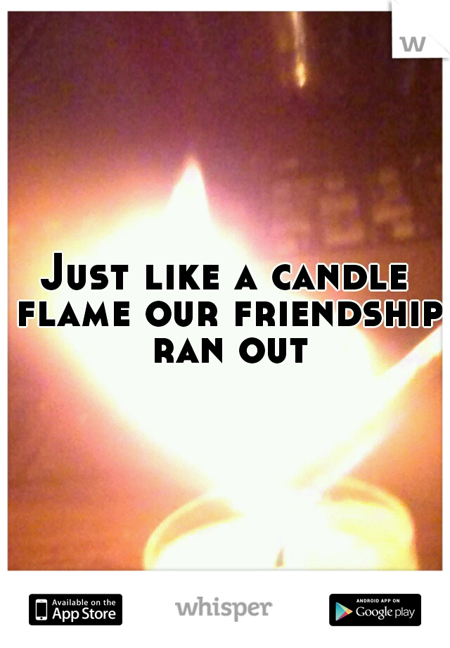 Just like a candle flame our friendship ran out
