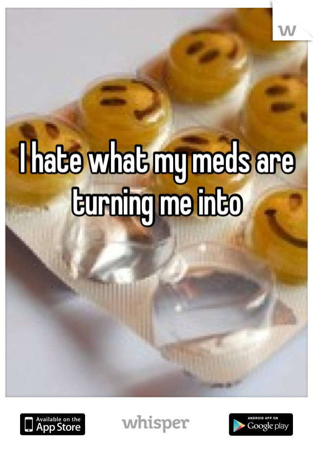 I hate what my meds are turning me into 


