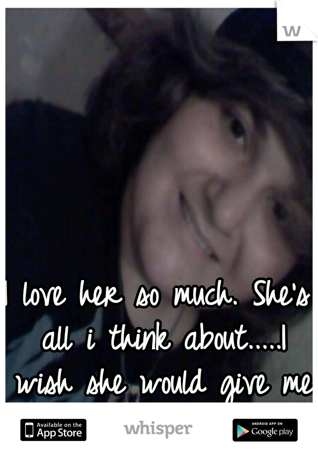 I love her so much. She's all i think about.....I wish she would give me a chance to show her.. 