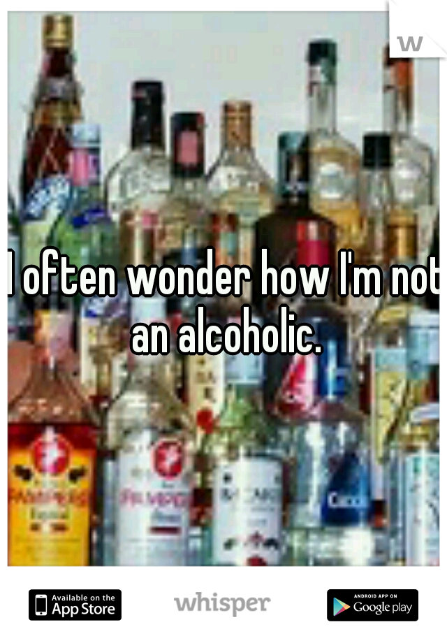  I often wonder how I'm not an alcoholic.